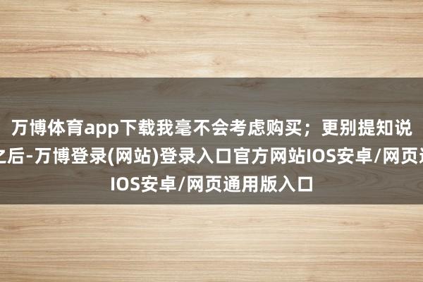 万博体育app下载我毫不会考虑购买；更别提知说念了售价之后-万博登录(网站)登录入口官方网站IOS安卓/网页通用版入口