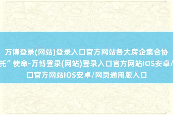 万博登录(网站)登录入口官方网站各大房企集合协力量鼓吹“保请托”使命-万博登录(网站)登录入口官方网站IOS安卓/网页通用版入口