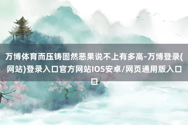 万博体育而压铸固然恶果说不上有多高-万博登录(网站)登录入口官方网站IOS安卓/网页通用版入口