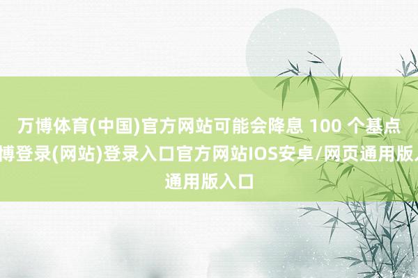 万博体育(中国)官方网站可能会降息 100 个基点-万博登录(网站)登录入口官方网站IOS安卓/网页通用版入口