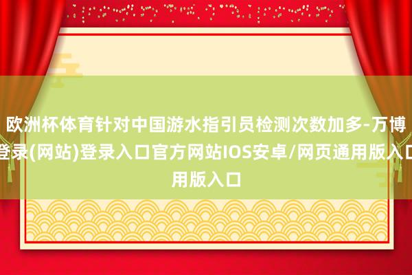 欧洲杯体育针对中国游水指引员检测次数加多-万博登录(网站)登录入口官方网站IOS安卓/网页通用版入口