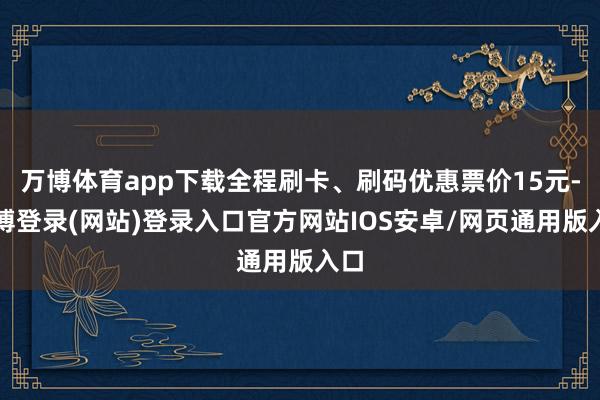 万博体育app下载全程刷卡、刷码优惠票价15元-万博登录(网站)登录入口官方网站IOS安卓/网页通用版入口