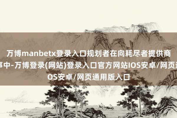 万博manbetx登录入口规划者在向耗尽者提供商品或者管事中-万博登录(网站)登录入口官方网站IOS安卓/网页通用版入口