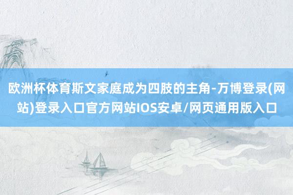 欧洲杯体育斯文家庭成为四肢的主角-万博登录(网站)登录入口官方网站IOS安卓/网页通用版入口