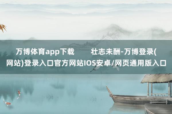 万博体育app下载        壮志未酬-万博登录(网站)登录入口官方网站IOS安卓/网页通用版入口