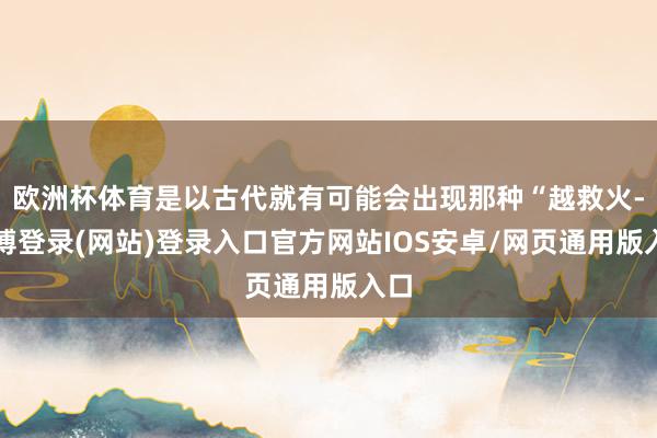 欧洲杯体育是以古代就有可能会出现那种“越救火-万博登录(网站)登录入口官方网站IOS安卓/网页通用版入口