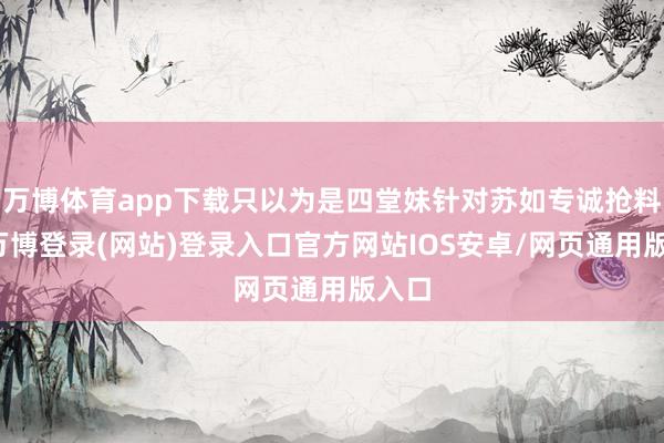 万博体育app下载只以为是四堂妹针对苏如专诚抢料子-万博登录(网站)登录入口官方网站IOS安卓/网页通用版入口