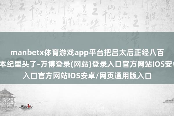 manbetx体育游戏app平台把吕太后正经八百地放进历代帝王的本纪里头了-万博登录(网站)登录入口官方网站IOS安卓/网页通用版入口