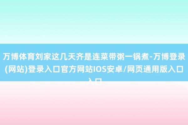 万博体育刘家这几天齐是连菜带粥一锅煮-万博登录(网站)登录入口官方网站IOS安卓/网页通用版入口