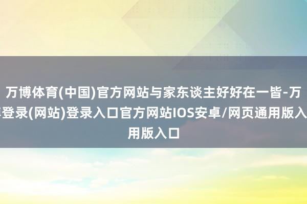 万博体育(中国)官方网站与家东谈主好好在一皆-万博登录(网站)登录入口官方网站IOS安卓/网页通用版入口