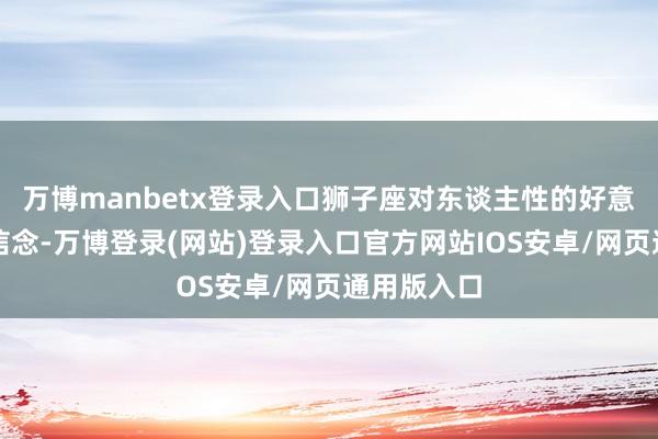 万博manbetx登录入口狮子座对东谈主性的好意思好抱有信念-万博登录(网站)登录入口官方网站IOS安卓/网页通用版入口