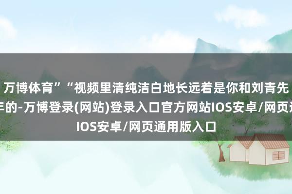 万博体育”“视频里清纯洁白地长远着是你和刘青先生一同当年的-万博登录(网站)登录入口官方网站IOS安卓/网页通用版入口