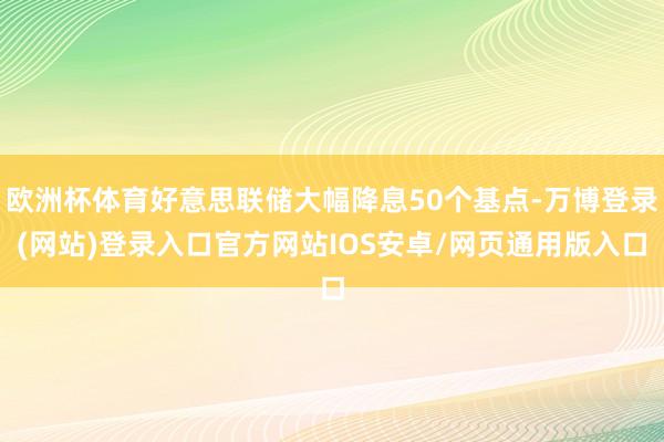 欧洲杯体育好意思联储大幅降息50个基点-万博登录(网站)登录入口官方网站IOS安卓/网页通用版入口