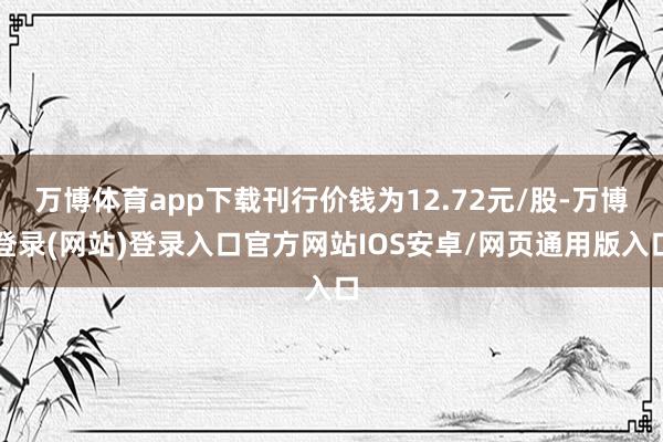 万博体育app下载刊行价钱为12.72元/股-万博登录(网站)登录入口官方网站IOS安卓/网页通用版入口