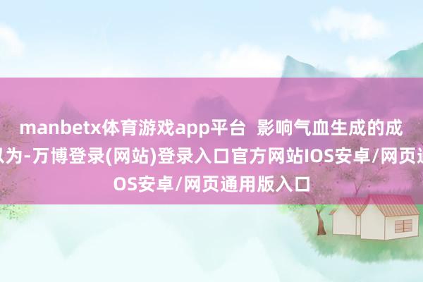 manbetx体育游戏app平台  影响气血生成的成分   中医以为-万博登录(网站)登录入口官方网站IOS安卓/网页通用版入口