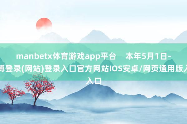 manbetx体育游戏app平台    本年5月1日-万博登录(网站)登录入口官方网站IOS安卓/网页通用版入口