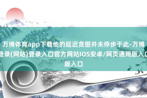 万博体育app下载他的延迟贪图并未停步于此-万博登录(网站)登录入口官方网站IOS安卓/网页通用版入口