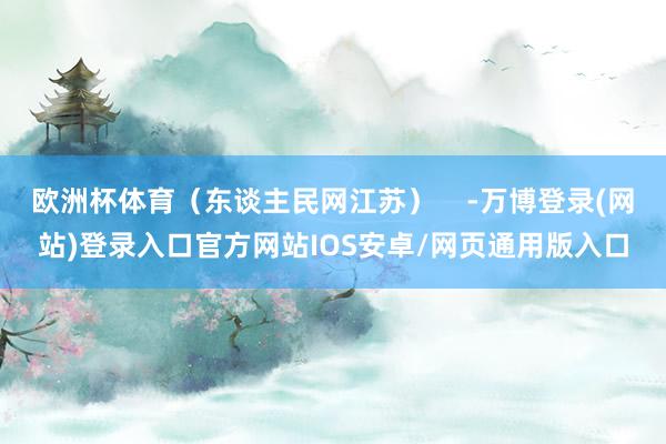 欧洲杯体育（东谈主民网江苏）    -万博登录(网站)登录入口官方网站IOS安卓/网页通用版入口