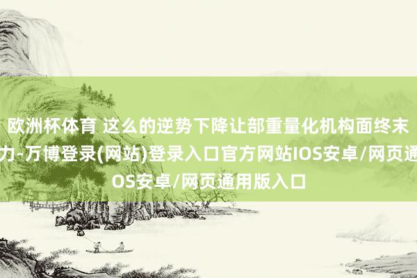 欧洲杯体育 这么的逆势下降让部重量化机构面终末较大的压力-万博登录(网站)登录入口官方网站IOS安卓/网页通用版入口