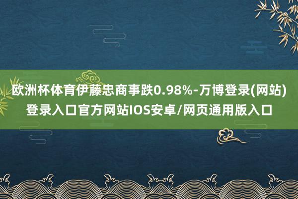 欧洲杯体育伊藤忠商事跌0.98%-万博登录(网站)登录入口官方网站IOS安卓/网页通用版入口