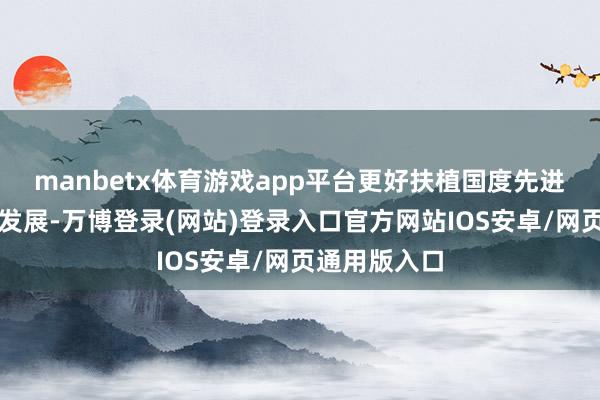 manbetx体育游戏app平台更好扶植国度先进制造业集群发展-万博登录(网站)登录入口官方网站IOS安卓/网页通用版入口