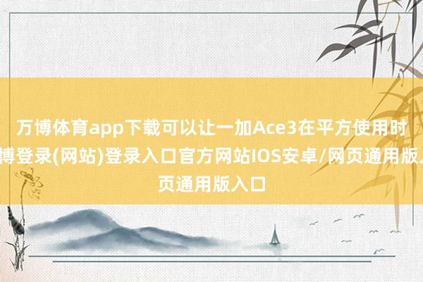 万博体育app下载可以让一加Ace3在平方使用时-万博登录(网站)登录入口官方网站IOS安卓/网页通用版入口