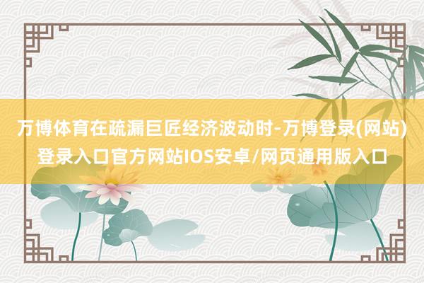 万博体育在疏漏巨匠经济波动时-万博登录(网站)登录入口官方网站IOS安卓/网页通用版入口