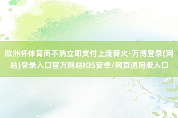 欧洲杯体育而不消立即支付上流膏火-万博登录(网站)登录入口官方网站IOS安卓/网页通用版入口