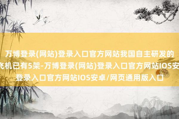 万博登录(网站)登录入口官方网站我国自主研发的东谈主工影响天气飞机已有5架-万博登录(网站)登录入口官方网站IOS安卓/网页通用版入口