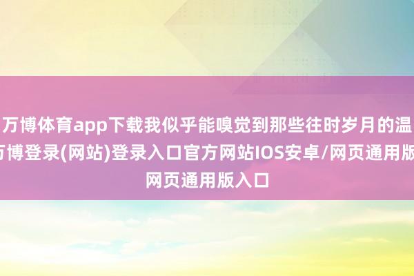 万博体育app下载我似乎能嗅觉到那些往时岁月的温度-万博登录(网站)登录入口官方网站IOS安卓/网页通用版入口