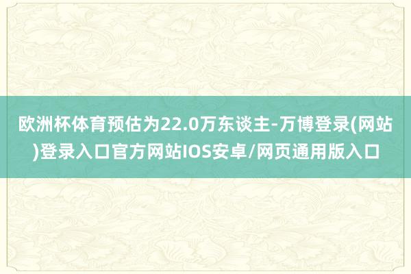 欧洲杯体育预估为22.0万东谈主-万博登录(网站)登录入口官方网站IOS安卓/网页通用版入口