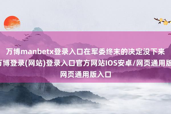 万博manbetx登录入口在军委终末的决定没下来前-万博登录(网站)登录入口官方网站IOS安卓/网页通用版入口